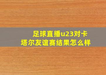 足球直播u23对卡塔尔友谊赛结果怎么样