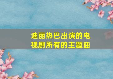 迪丽热巴出演的电视剧所有的主题曲