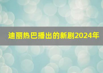 迪丽热巴播出的新剧2024年