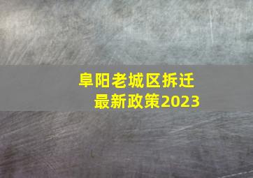 阜阳老城区拆迁最新政策2023