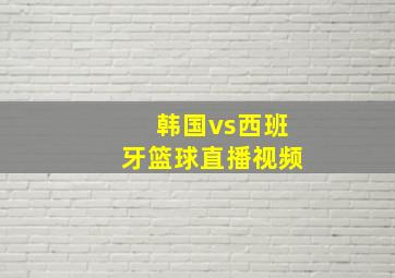 韩国vs西班牙篮球直播视频