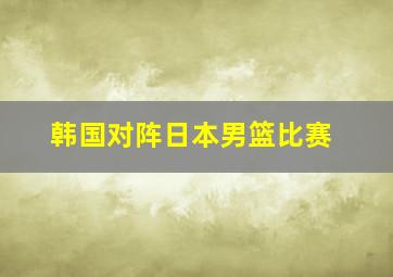 韩国对阵日本男篮比赛