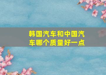 韩国汽车和中国汽车哪个质量好一点