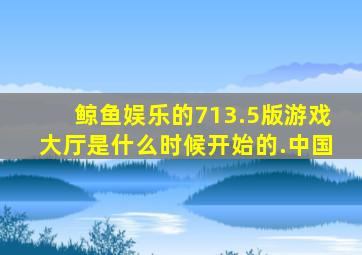 鲸鱼娱乐的713.5版游戏大厅是什么时候开始的.中国